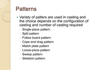 Patterns


Variety of patters are used in casting and
the choice depends on the configuration of
casting and number of casting required
◦
◦
◦
◦
◦
◦
◦
◦

Single-piece pattern
Split pattern
Follow board pattern
Cope and drag pattern
Match plate pattern
Loose-piece pattern
Sweep pattern
Skeleton pattern

 