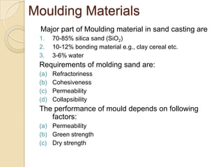 Moulding Materials
Major part of Moulding material in sand casting are
1.
2.
3.

70-85% silica sand (SiO2)
10-12% bonding material e.g., clay cereal etc.
3-6% water

Requirements of molding sand are:
(a)
(b)
(c)
(d)

Refractoriness
Cohesiveness
Permeability
Collapsibility

The performance of mould depends on following
factors:
(a) Permeability
(b) Green strength
(c) Dry strength

 