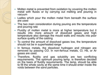 










Molten metal is prevented from oxidation by covering the molten
metal with fluxes or by carrying out melting and pouring in
vacuum
Ladles which pour the molten metal from beneath the surface
are used
The two main consideration during pouring are the temperature
and pouring rate
Fluidity of molten metal is more at higher temperature but it
results into more amount of dissolved gases and high
temperature also damage the mould walls and results into poor
surface quality of the casting
To control the amount of dissolved gases low, the temperature
should not be in superheated range
In ferrous metals, the dissolved hydrogen and nitrogen are
removed by passing CO. In non-ferrous metals, Cl, He, or Ar
gases are used.
Therefore, fluidity and gas solubility are two conflicting
requirements. The optimum pouring temp. is therefore decided
on the basis of fluidity requirements. The temp. should be able
to fill the whole cavity at the same time it should enter inside the
voids between the sand particles.

 