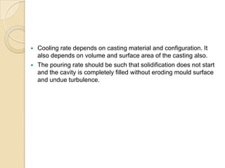 


Cooling rate depends on casting material and configuration. It
also depends on volume and surface area of the casting also.
The pouring rate should be such that solidification does not start
and the cavity is completely filled without eroding mould surface
and undue turbulence.

 