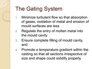 The Gating System
1.

2.

3.
4.

Minimize turbulent flow so that absorption
of gases, oxidation of metal and erosion of
mould surfaces are less
Regulate the entry of molten metal into
the mould cavity
Ensure complete filling of mould cavity,
and
Promote a temperature gradient within the
casting so that all sections irrespective of
size and shape could solidify properly

 