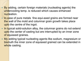 







By adding, certain foreign materials (nucleating agents) the
undercooling temp. is reduced which causes enhanced
nucleation.
In case of pure metals fine equi-axed grains are formed near
the wall of the mold and columnar grain growth takes place
upto the centre of the ingot.
In typical solid-solution alloy, the columnar grains do not extend
upto the center of casting but are interrupted by an inner zone
of equiaxed graines.
My adding typical nucleating agents like sodium, magnesium or
bismuth the inner zone of equiaxed grained can be extended in
whole casting.

 