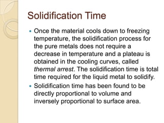 Solidification Time
Once the material cools down to freezing
temperature, the solidification process for
the pure metals does not require a
decrease in temperature and a plateau is
obtained in the cooling curves, called
thermal arrest. The solidification time is total
time required for the liquid metal to solidify.
 Solidification time has been found to be
directly proportional to volume and
inversely proportional to surface area.


 