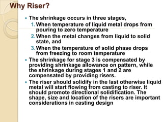 Why Riser?






The shrinkage occurs in three stages,
1. When temperature of liquid metal drops from
pouring to zero temperature
2. When the metal changes from liquid to solid
state, and
3. When the temperature of solid phase drops
from freezing to room temperature
The shrinkage for stage 3 is compensated by
providing shrinkage allowance on pattern, while
the shrinkage during stages 1 and 2 are
compensated by providing risers.
The riser should solidify in the last otherwise liquid
metal will start flowing from casting to riser. It
should promote directional solidification. The
shape, size and location of the risers are important
considerations in casting design

 