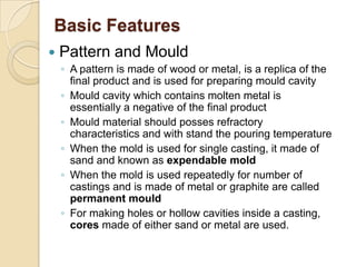 Basic Features


Pattern and Mould
◦ A pattern is made of wood or metal, is a replica of the
final product and is used for preparing mould cavity
◦ Mould cavity which contains molten metal is
essentially a negative of the final product
◦ Mould material should posses refractory
characteristics and with stand the pouring temperature
◦ When the mold is used for single casting, it made of
sand and known as expendable mold
◦ When the mold is used repeatedly for number of
castings and is made of metal or graphite are called
permanent mould
◦ For making holes or hollow cavities inside a casting,
cores made of either sand or metal are used.

 