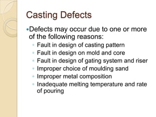 Casting Defects
Defects

may occur due to one or more
of the following reasons:
◦
◦
◦
◦
◦
◦

Fault in design of casting pattern
Fault in design on mold and core
Fault in design of gating system and riser
Improper choice of moulding sand
Improper metal composition
Inadequate melting temperature and rate
of pouring

 
