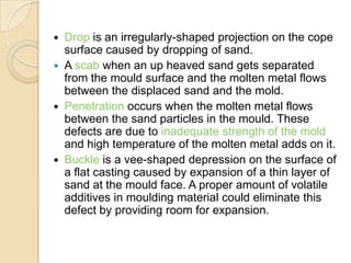 






Drop is an irregularly-shaped projection on the cope
surface caused by dropping of sand.
A scab when an up heaved sand gets separated
from the mould surface and the molten metal flows
between the displaced sand and the mold.
Penetration occurs when the molten metal flows
between the sand particles in the mould. These
defects are due to inadequate strength of the mold
and high temperature of the molten metal adds on it.
Buckle is a vee-shaped depression on the surface of
a flat casting caused by expansion of a thin layer of
sand at the mould face. A proper amount of volatile
additives in moulding material could eliminate this
defect by providing room for expansion.

 