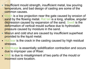 Insufficient mould strength, insufficient metal, low pouring
temperature, and bad design of casting are some of the
common causes.
 Wash is a low projection near the gate caused by erosion of
sand by the flowing metal. Rat tail is a long, shallow, angular
depression caused by expansion of the sand. Swell is the
deformation of vertical mould surface due to hydrostatic
pressure caused by moisture in the sand.
 Misrun and cold shut are caused by insufficient superheat
provided to the liquid metal.
 Hot tear is the crack in the casting caused by high residual
stresses.
 Shrinkage is essentially solidification contraction and occurs
due to improper use of Riser.
 Shift is due to misalignment of two parts of the mould or
incorrect core location.


 