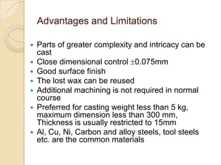 Advantages and Limitations









Parts of greater complexity and intricacy can be
cast
Close dimensional control 0.075mm
Good surface finish
The lost wax can be reused
Additional machining is not required in normal
course
Preferred for casting weight less than 5 kg,
maximum dimension less than 300 mm,
Thickness is usually restricted to 15mm
Al, Cu, Ni, Carbon and alloy steels, tool steels
etc. are the common materials

 