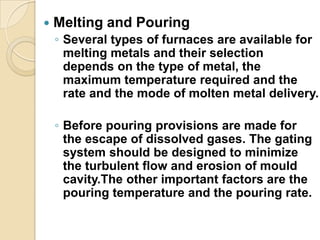 

Melting and Pouring
◦ Several types of furnaces are available for
melting metals and their selection
depends on the type of metal, the
maximum temperature required and the
rate and the mode of molten metal delivery.
◦ Before pouring provisions are made for
the escape of dissolved gases. The gating
system should be designed to minimize
the turbulent flow and erosion of mould
cavity.The other important factors are the
pouring temperature and the pouring rate.

 