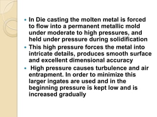 In Die casting the molten metal is forced
to flow into a permanent metallic mold
under moderate to high pressures, and
held under pressure during solidification
 This high pressure forces the metal into
intricate details, produces smooth surface
and excellent dimensional accuracy
 High pressure causes turbulence and air
entrapment. In order to minimize this
larger ingates are used and in the
beginning pressure is kept low and is
increased gradually


 