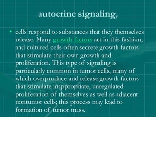 autocrine signaling,
• cells respond to substances that they themselves
release. Many growth factors act in this fashion,
and cultured cells often secrete growth factors
that stimulate their own growth and
proliferation. This type of signaling is
particularly common in tumor cells, many of
which overproduce and release growth factors
that stimulate inappropriate, unregulated
proliferation of themselves as well as adjacent
nontumor cells; this process may lead to
formation of tumor mass.
 