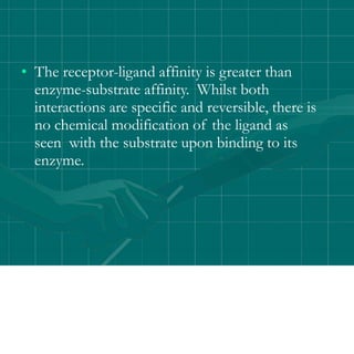 • The receptor-ligand affinity is greater than
enzyme-substrate affinity. Whilst both
interactions are specific and reversible, there is
no chemical modification of the ligand as
seen with the substrate upon binding to its
enzyme.
 