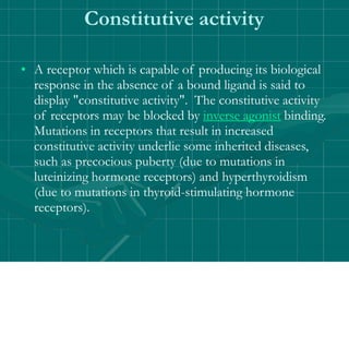 Constitutive activity
• A receptor which is capable of producing its biological
response in the absence of a bound ligand is said to
display "constitutive activity". The constitutive activity
of receptors may be blocked by inverse agonist binding.
Mutations in receptors that result in increased
constitutive activity underlie some inherited diseases,
such as precocious puberty (due to mutations in
luteinizing hormone receptors) and hyperthyroidism
(due to mutations in thyroid-stimulating hormone
receptors).
 