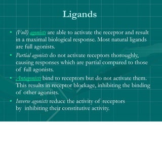 Ligands
• (Full) agonists are able to activate the receptor and result
in a maximal biological response. Most natural ligands
are full agonists.
• Partial agonists do not activate receptors thoroughly,
causing responses which are partial compared to those
of full agonists.
• Antagonists bind to receptors but do not activate them.
This results in receptor blockage, inhibiting the binding
of other agonists.
• Inverse agonists reduce the activity of receptors
by inhibiting their constitutive activity.
 