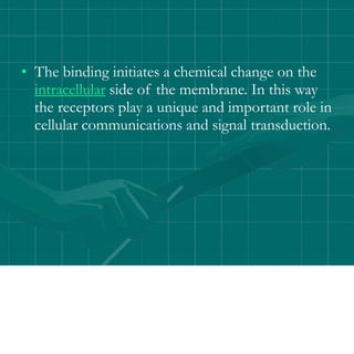 • The binding initiates a chemical change on the
intracellular side of the membrane. In this way
the receptors play a unique and important role in
cellular communications and signal transduction.
 