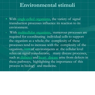 Environmental stimuli
• With single-celled organisms, the variety of signal
transduction processes influence its reaction to its
environment.
• With multicellular organisms, numerous processes are
required for coordinating individual cells to support
the organism as a whole; the complexity of these
processes tend to increase with the complexity of the
organism. Sensing of environments at the cellular level
relies on signal transduction; many disease processes,
such as diabetes and heart disease arise from defects in
these pathways, highlighting the importance of this
process in biology and medicine.
 
