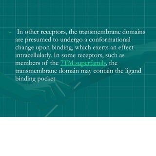 • In other receptors, the transmembrane domains
are presumed to undergo a conformational
change upon binding, which exerts an effect
intracellularly. In some receptors, such as
members of the 7TM superfamily, the
transmembrane domain may contain the ligand
binding pocket
 