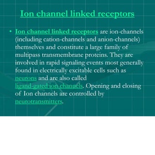Ion channel linked receptors
• Ion channel linked receptors are ion-channels
(including cation-channels and anion-channels)
themselves and constitute a large family of
multipass transmembrane proteins. They are
involved in rapid signaling events most generally
found in electrically excitable cells such as
neurons and are also called
ligand-gated ion channels. Opening and closing
of Ion channels are controlled by
neurotransmitters.
 