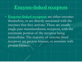Enzyme-linked receptors
• Enzyme-linked receptors are either enzymes
themselves, or are directly associated with the
enzymes that they activate. These are usually
single-pass transmembrane receptors, with the
enzymatic portion of the receptor being
intracellular. The majority of enzyme-lined
receptors are protein kinases, or associate with
protein kinases.
 