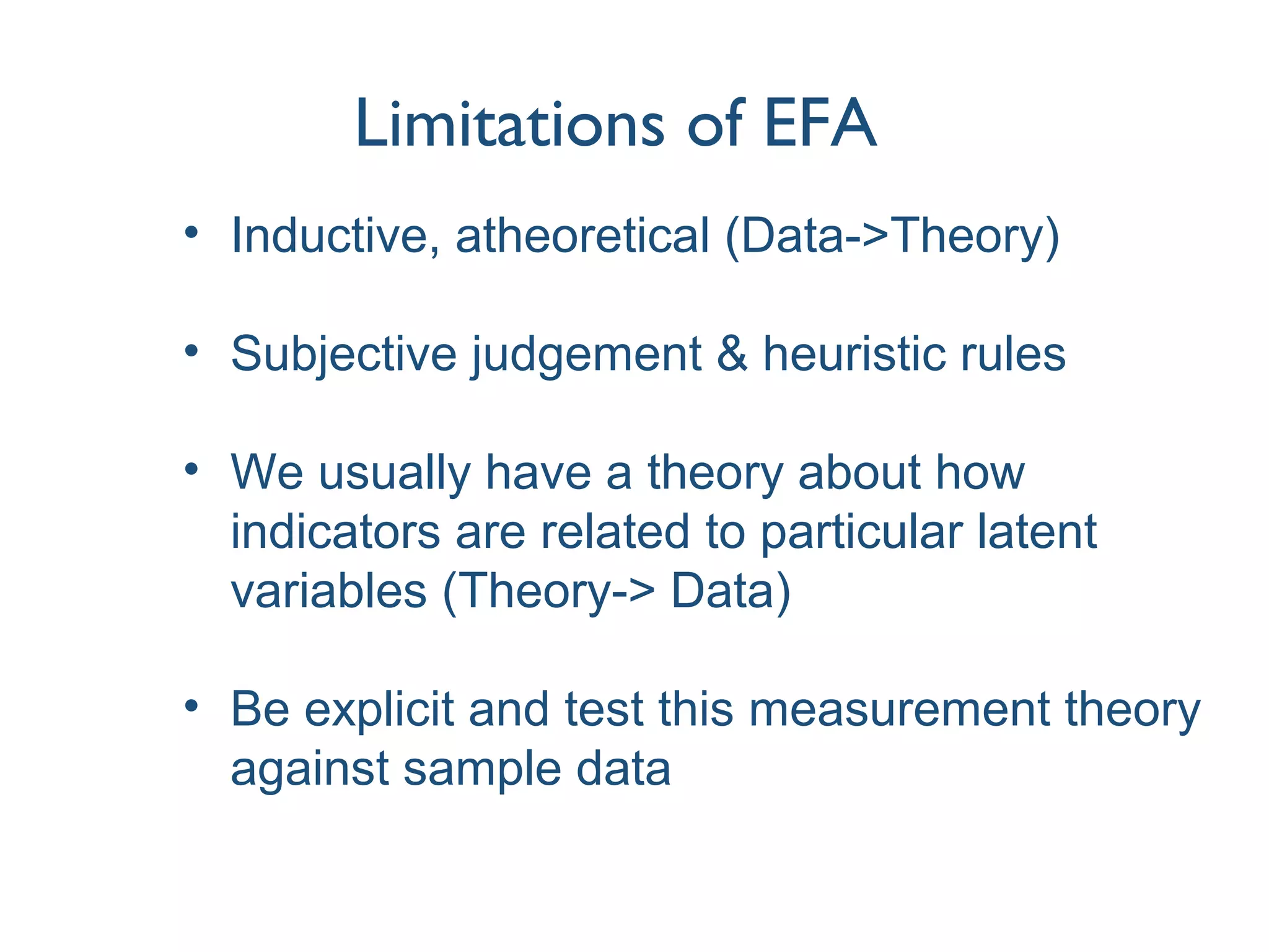 Limitations of EFA
• Inductive, atheoretical (Data->Theory)
• Subjective judgement & heuristic rules
• We usually have a theory about how
indicators are related to particular latent
variables (Theory-> Data)
• Be explicit and test this measurement theory
against sample data
 