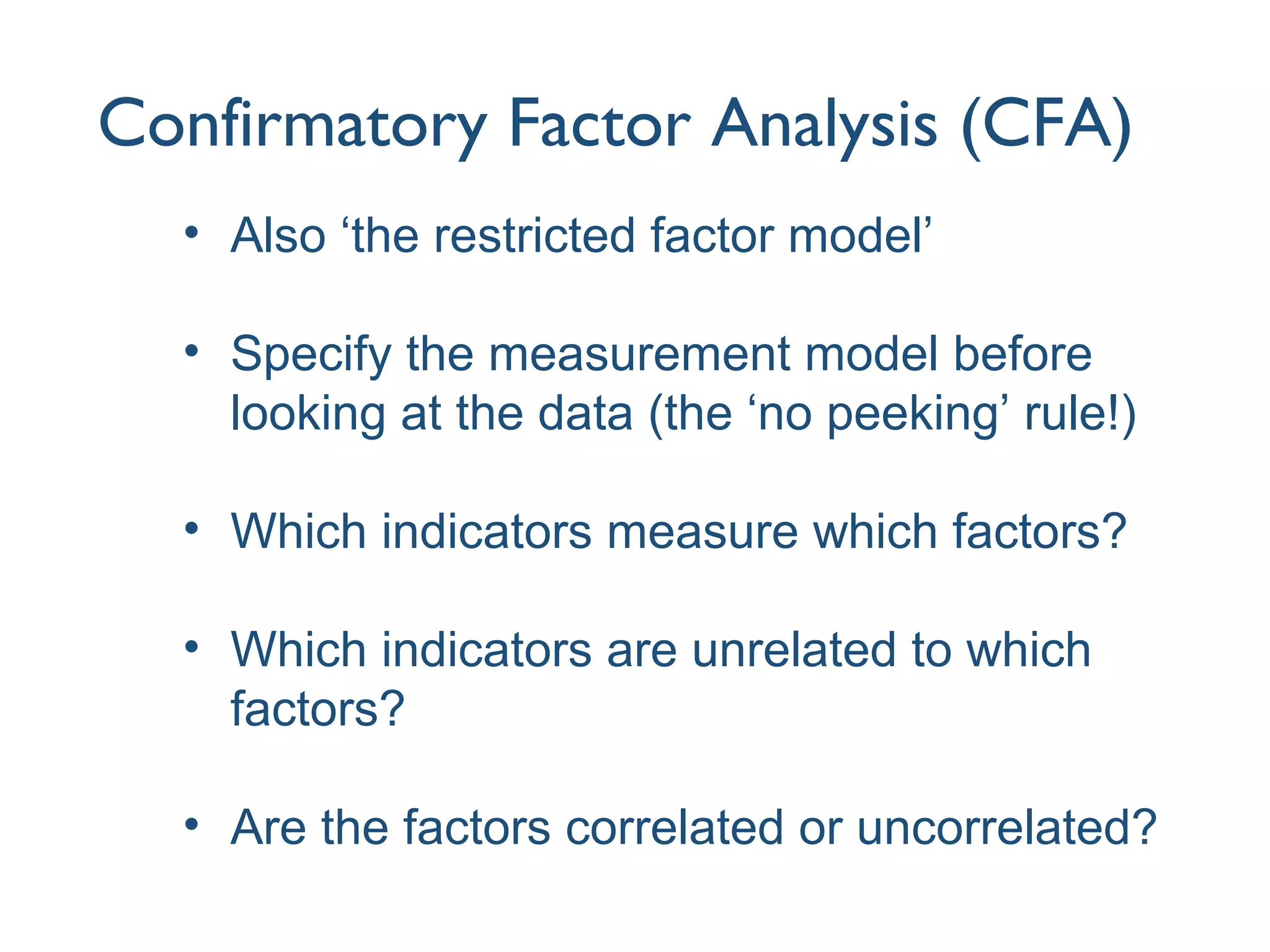 Confirmatory Factor Analysis (CFA)
• Also ‘the restricted factor model’
• Specify the measurement model before
looking at the data (the ‘no peeking’ rule!)
• Which indicators measure which factors?
• Which indicators are unrelated to which
factors?
• Are the factors correlated or uncorrelated?
 