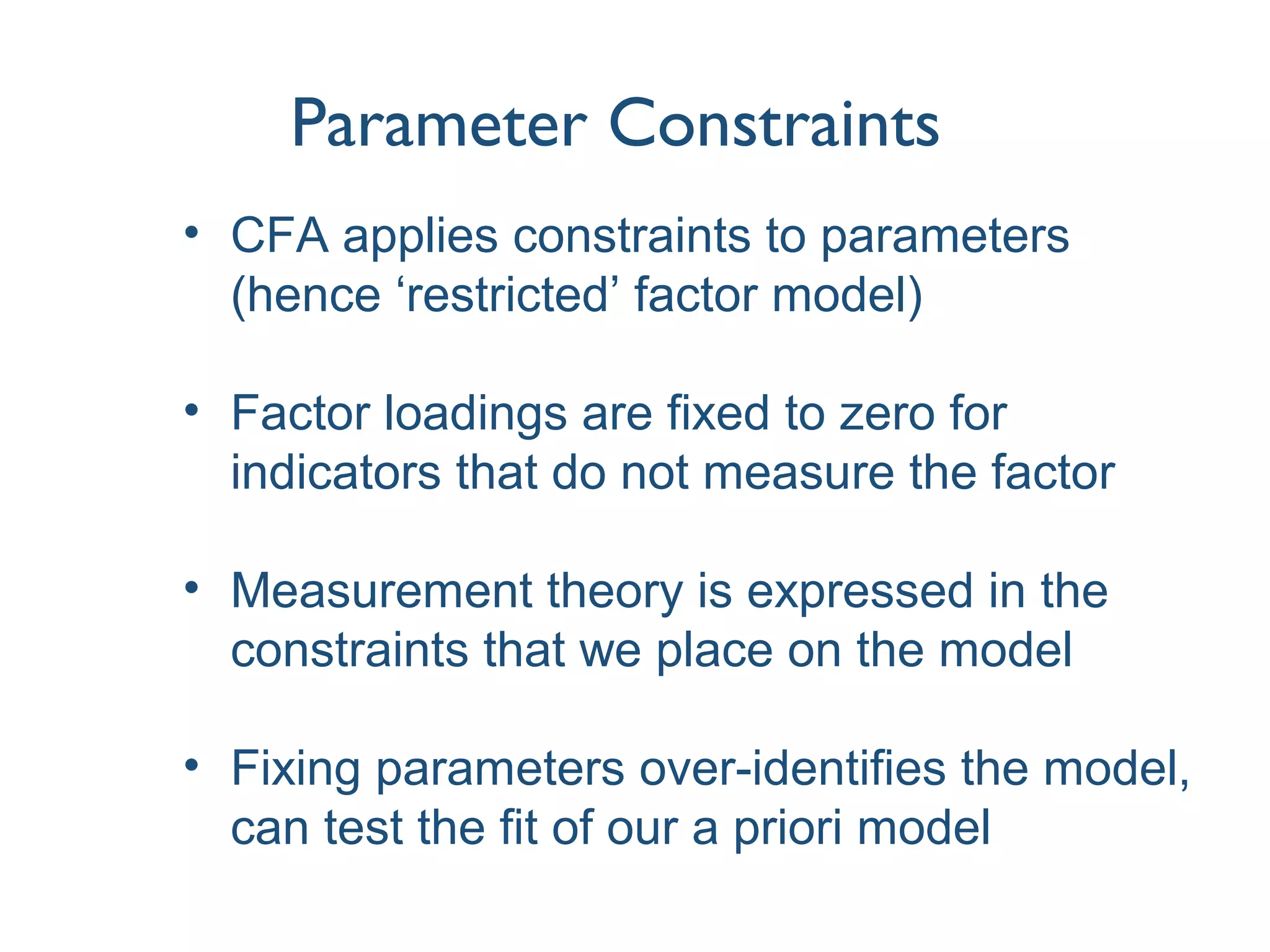 Parameter Constraints
• CFA applies constraints to parameters
(hence ‘restricted’ factor model)
• Factor loadings are fixed to zero for
indicators that do not measure the factor
• Measurement theory is expressed in the
constraints that we place on the model
• Fixing parameters over-identifies the model,
can test the fit of our a priori model
 