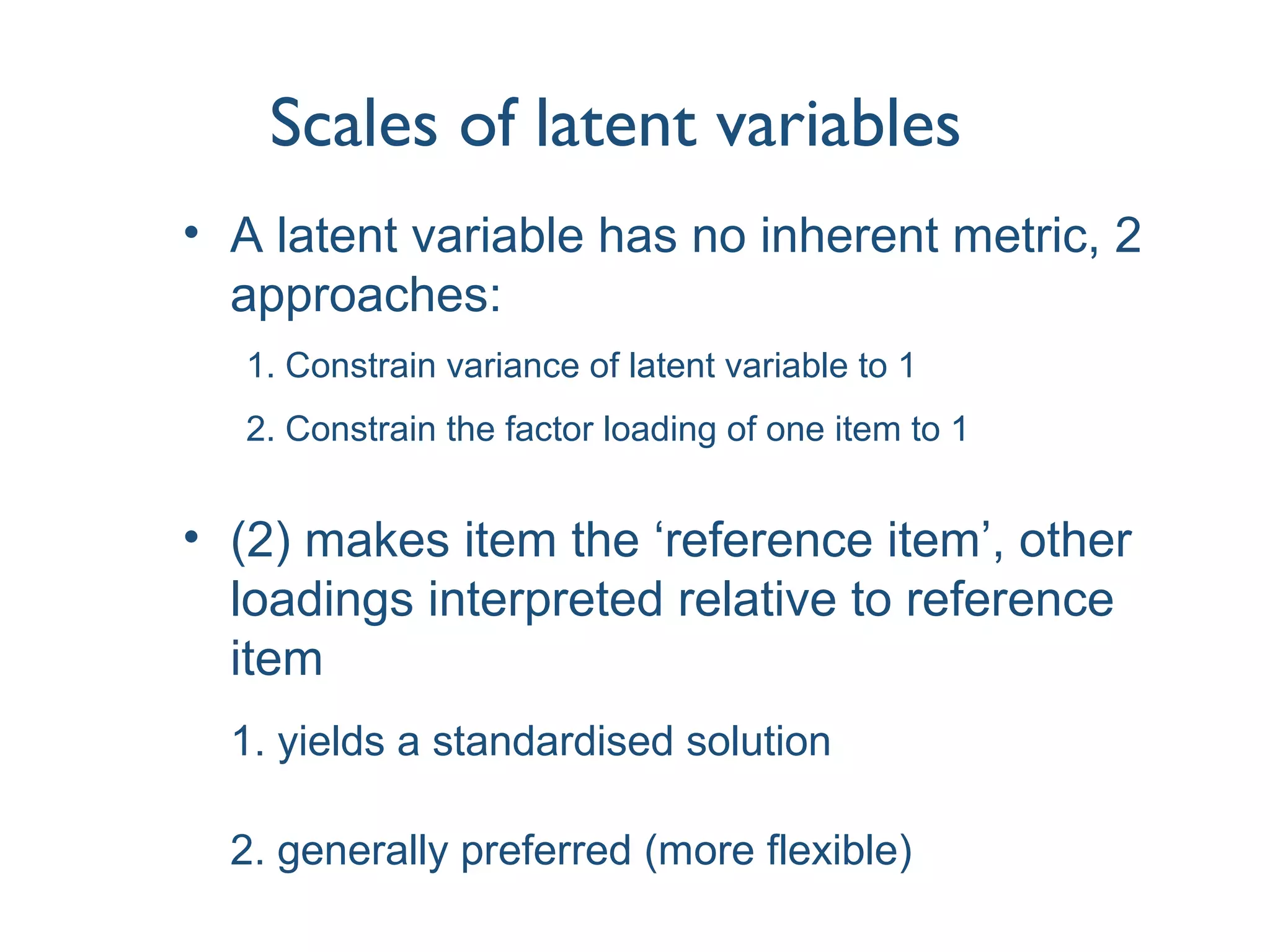 Scales of latent variables
• A latent variable has no inherent metric, 2
approaches:
1. Constrain variance of latent variable to 1
2. Constrain the factor loading of one item to 1
• (2) makes item the ‘reference item’, other
loadings interpreted relative to reference
item
1. yields a standardised solution
2. generally preferred (more flexible)
 