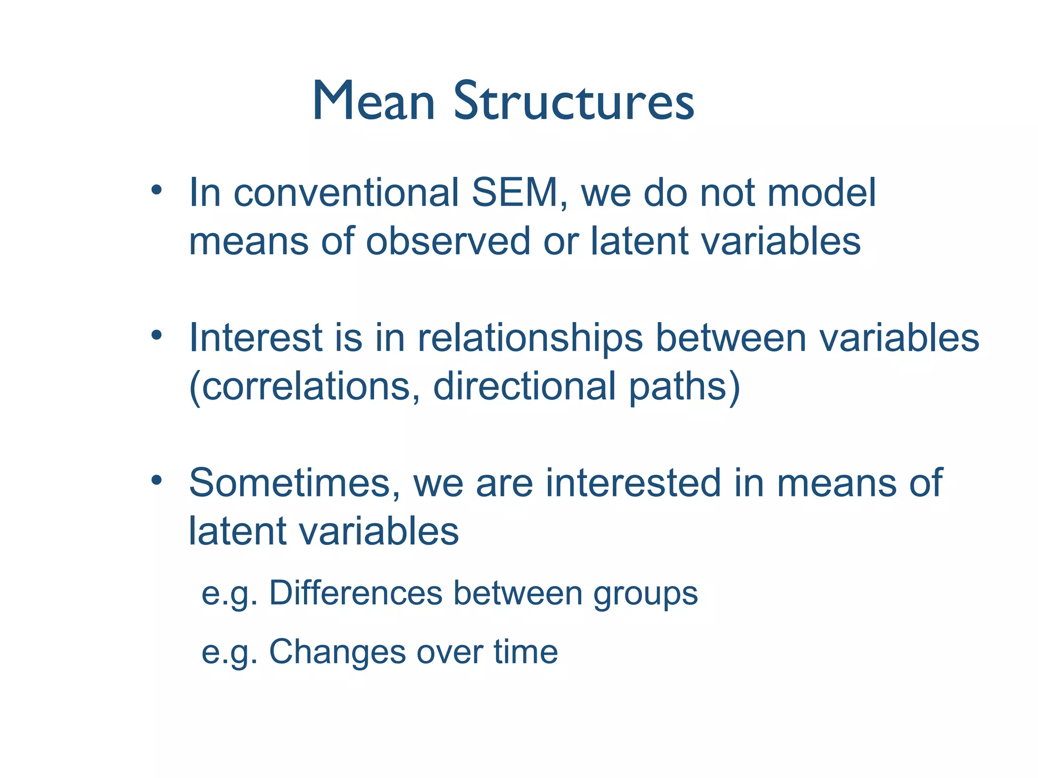 Mean Structures
• In conventional SEM, we do not model
means of observed or latent variables
• Interest is in relationships between variables
(correlations, directional paths)
• Sometimes, we are interested in means of
latent variables
e.g. Differences between groups
e.g. Changes over time
 