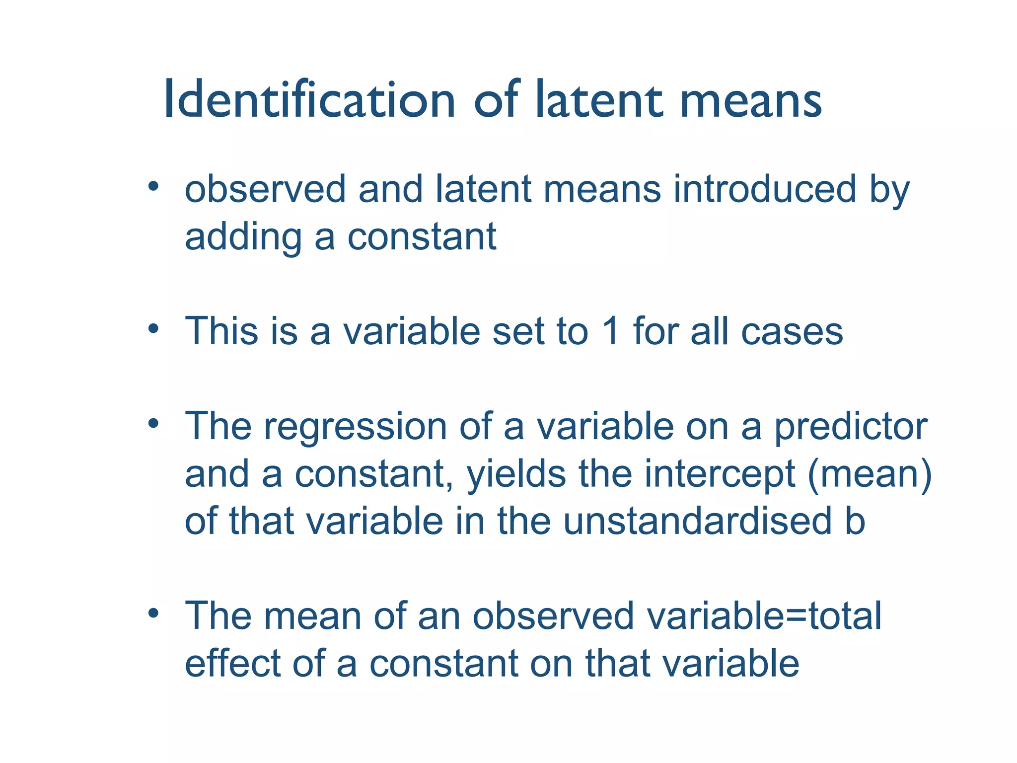 Identification of latent means
• observed and latent means introduced by
adding a constant
• This is a variable set to 1 for all cases
• The regression of a variable on a predictor
and a constant, yields the intercept (mean)
of that variable in the unstandardised b
• The mean of an observed variable=total
effect of a constant on that variable
 