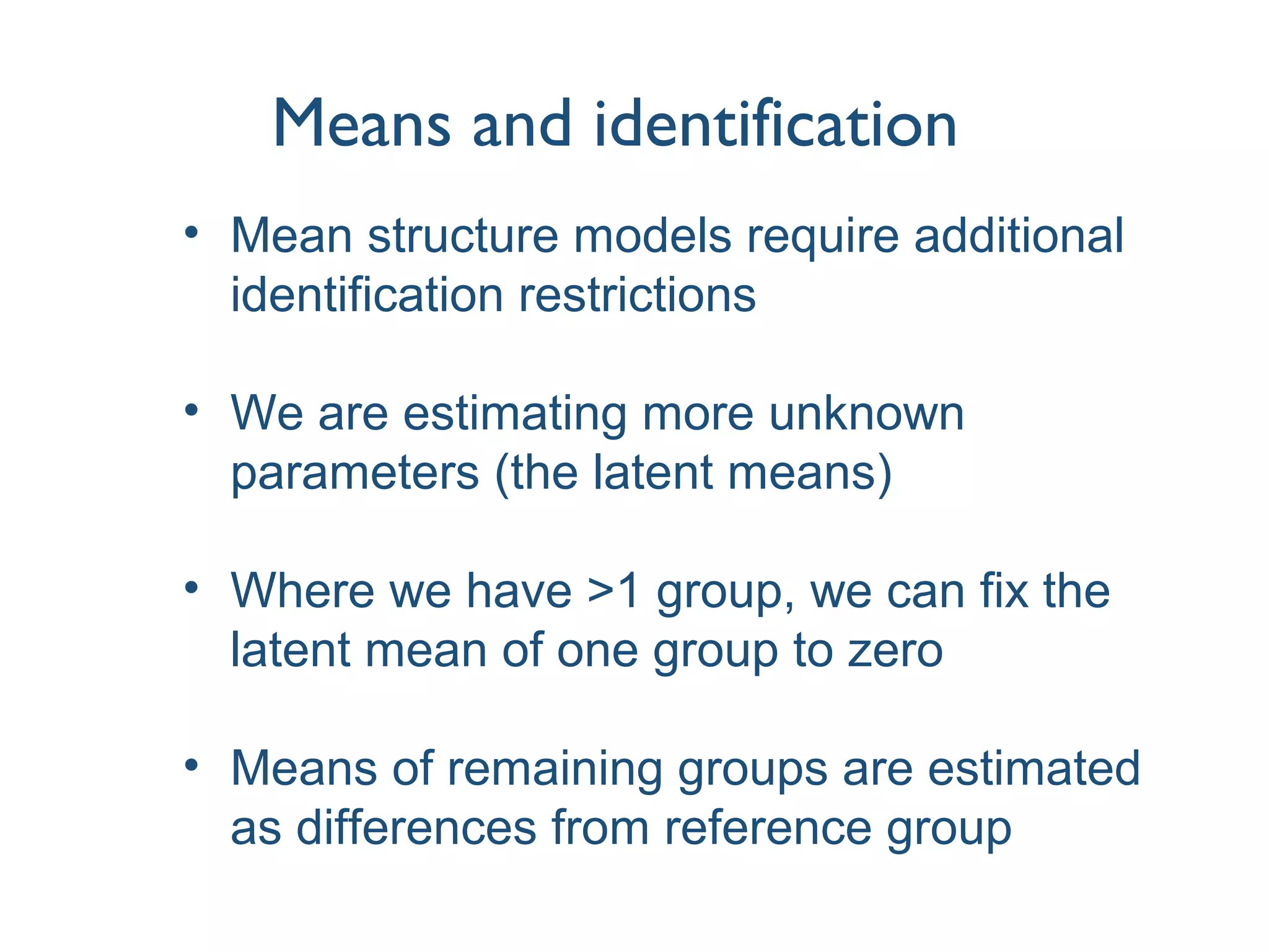 Means and identification
• Mean structure models require additional
identification restrictions
• We are estimating more unknown
parameters (the latent means)
• Where we have >1 group, we can fix the
latent mean of one group to zero
• Means of remaining groups are estimated
as differences from reference group
 