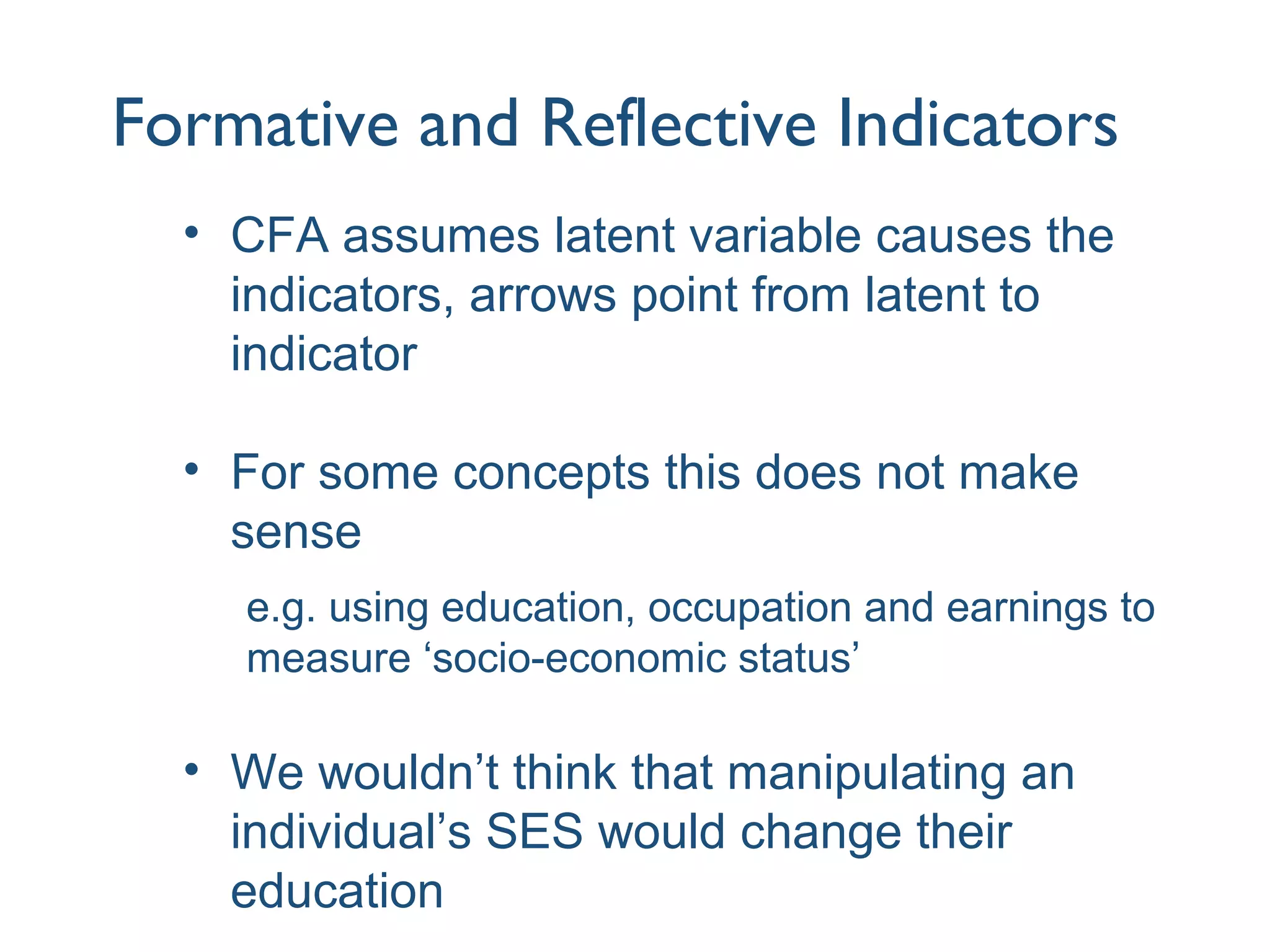 Formative and Reflective Indicators
• CFA assumes latent variable causes the
indicators, arrows point from latent to
indicator
• For some concepts this does not make
sense
e.g. using education, occupation and earnings to
measure ‘socio-economic status’
• We wouldn’t think that manipulating an
individual’s SES would change their
education
 