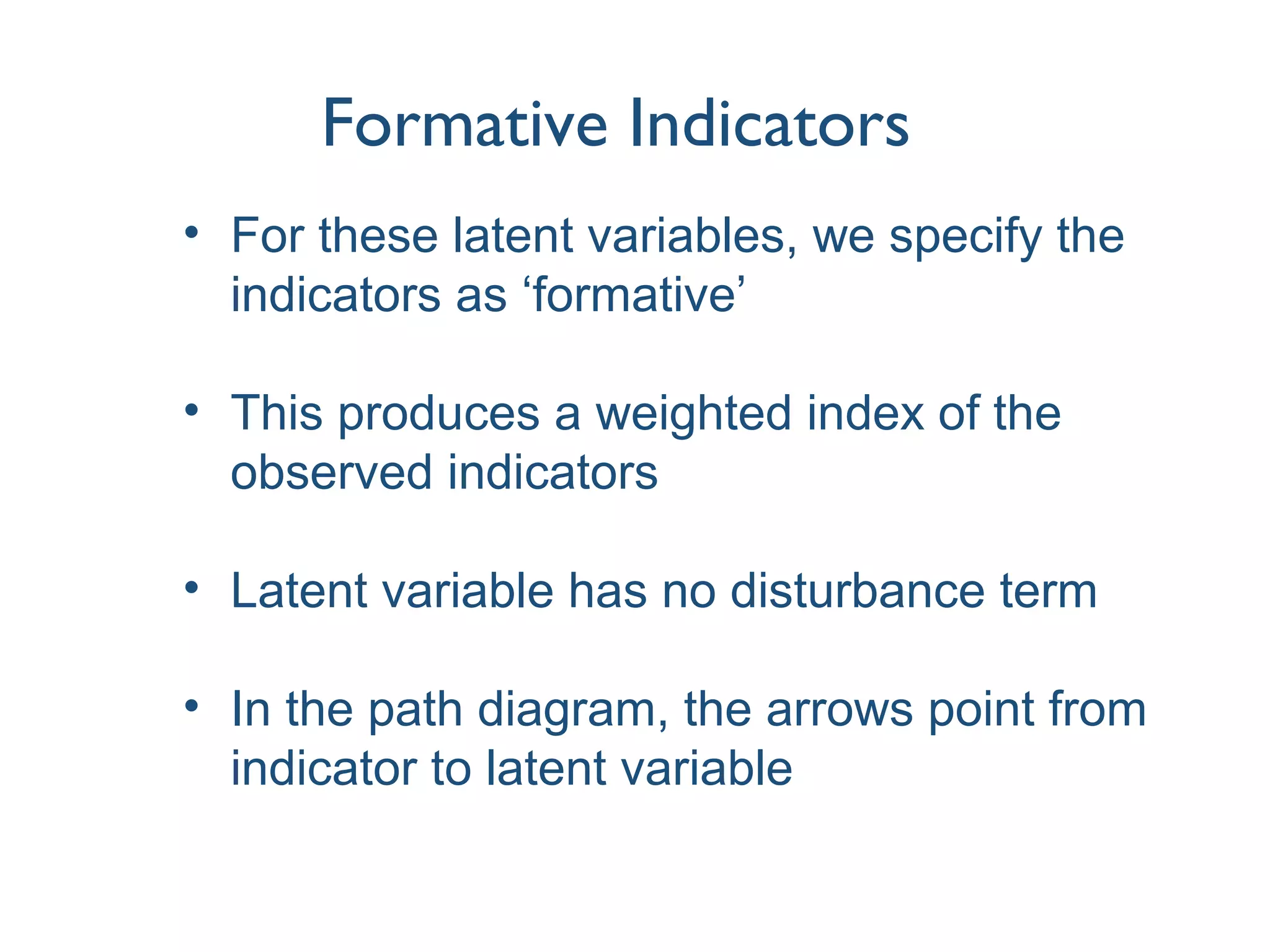 Formative Indicators
• For these latent variables, we specify the
indicators as ‘formative’
• This produces a weighted index of the
observed indicators
• Latent variable has no disturbance term
• In the path diagram, the arrows point from
indicator to latent variable
 