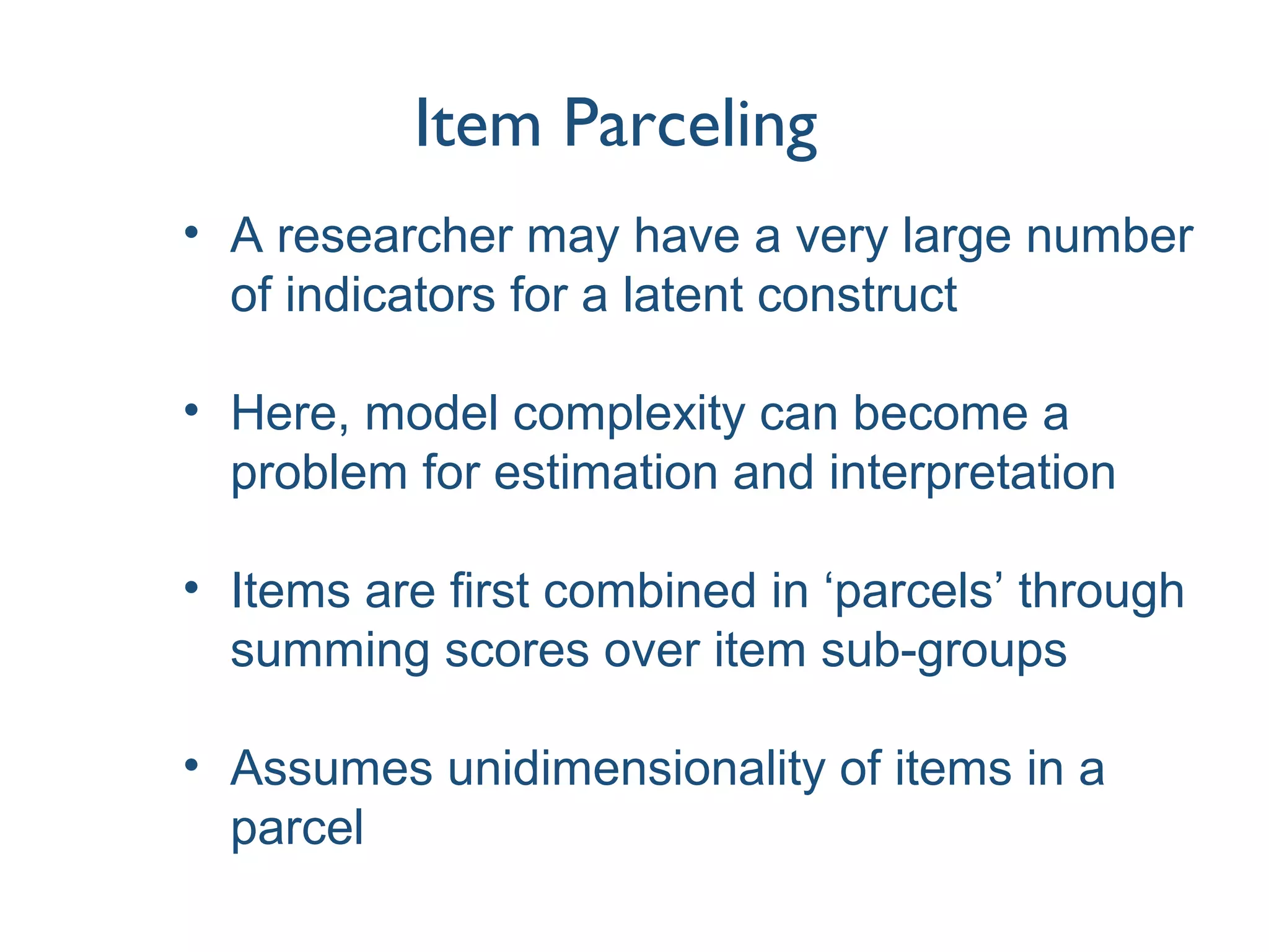 Item Parceling
• A researcher may have a very large number
of indicators for a latent construct
• Here, model complexity can become a
problem for estimation and interpretation
• Items are first combined in ‘parcels’ through
summing scores over item sub-groups
• Assumes unidimensionality of items in a
parcel
 