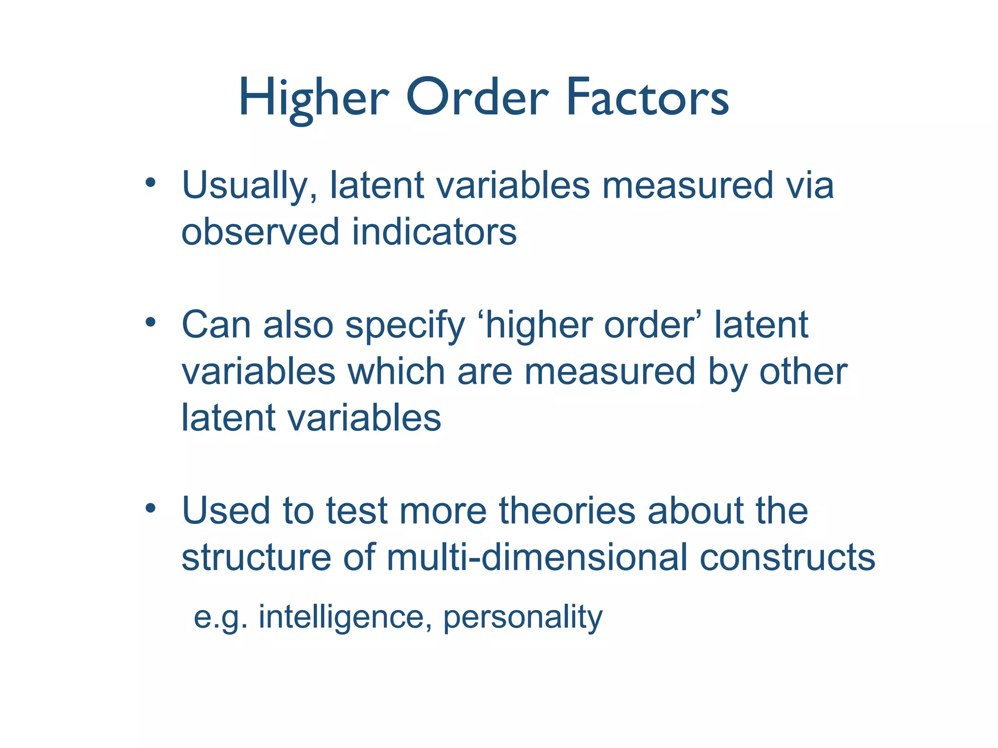 Higher Order Factors
• Usually, latent variables measured via
observed indicators
• Can also specify ‘higher order’ latent
variables which are measured by other
latent variables
• Used to test more theories about the
structure of multi-dimensional constructs
e.g. intelligence, personality
 