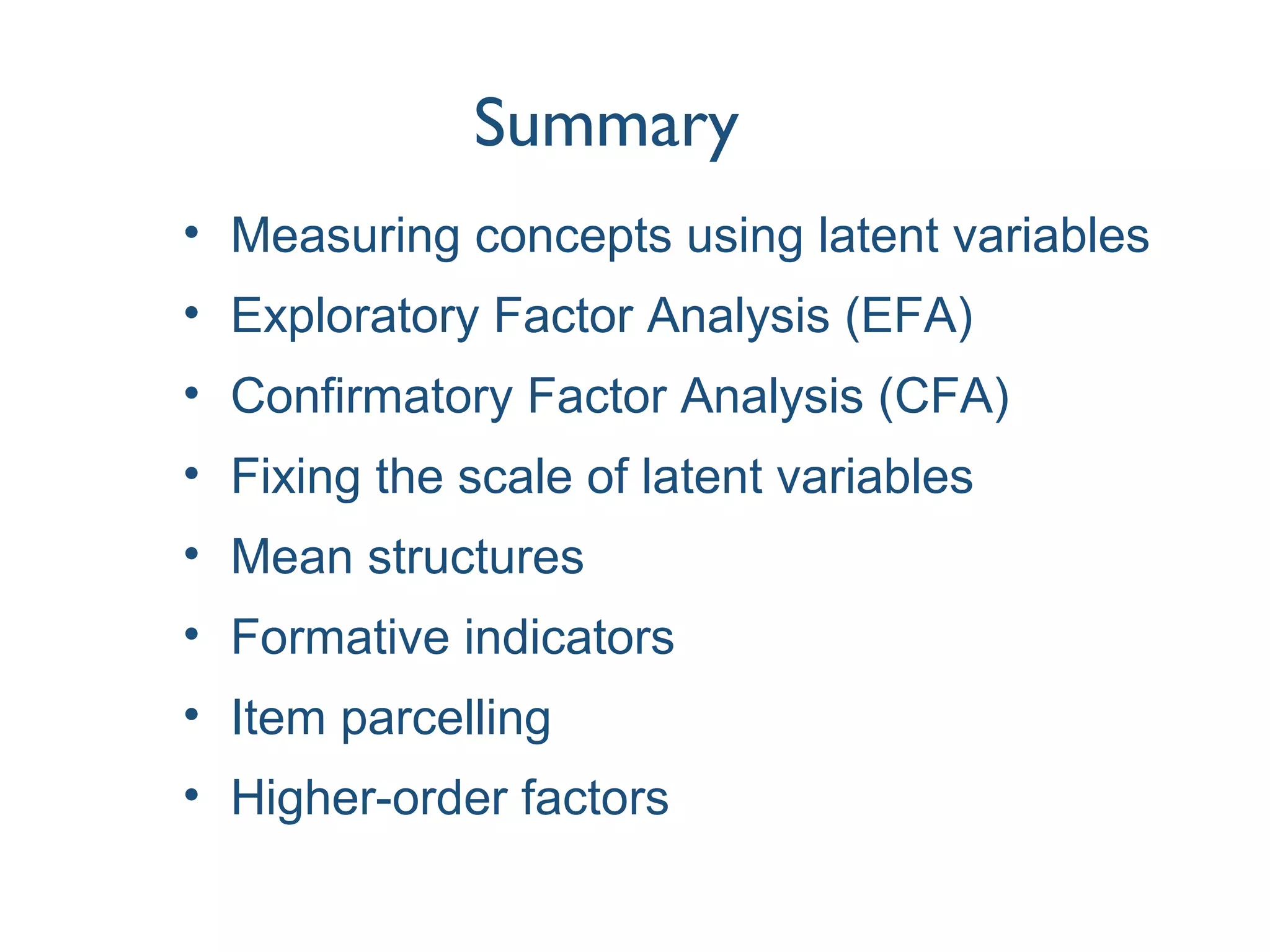 Summary
• Measuring concepts using latent variables
• Exploratory Factor Analysis (EFA)
• Confirmatory Factor Analysis (CFA)
• Fixing the scale of latent variables
• Mean structures
• Formative indicators
• Item parcelling
• Higher-order factors
 