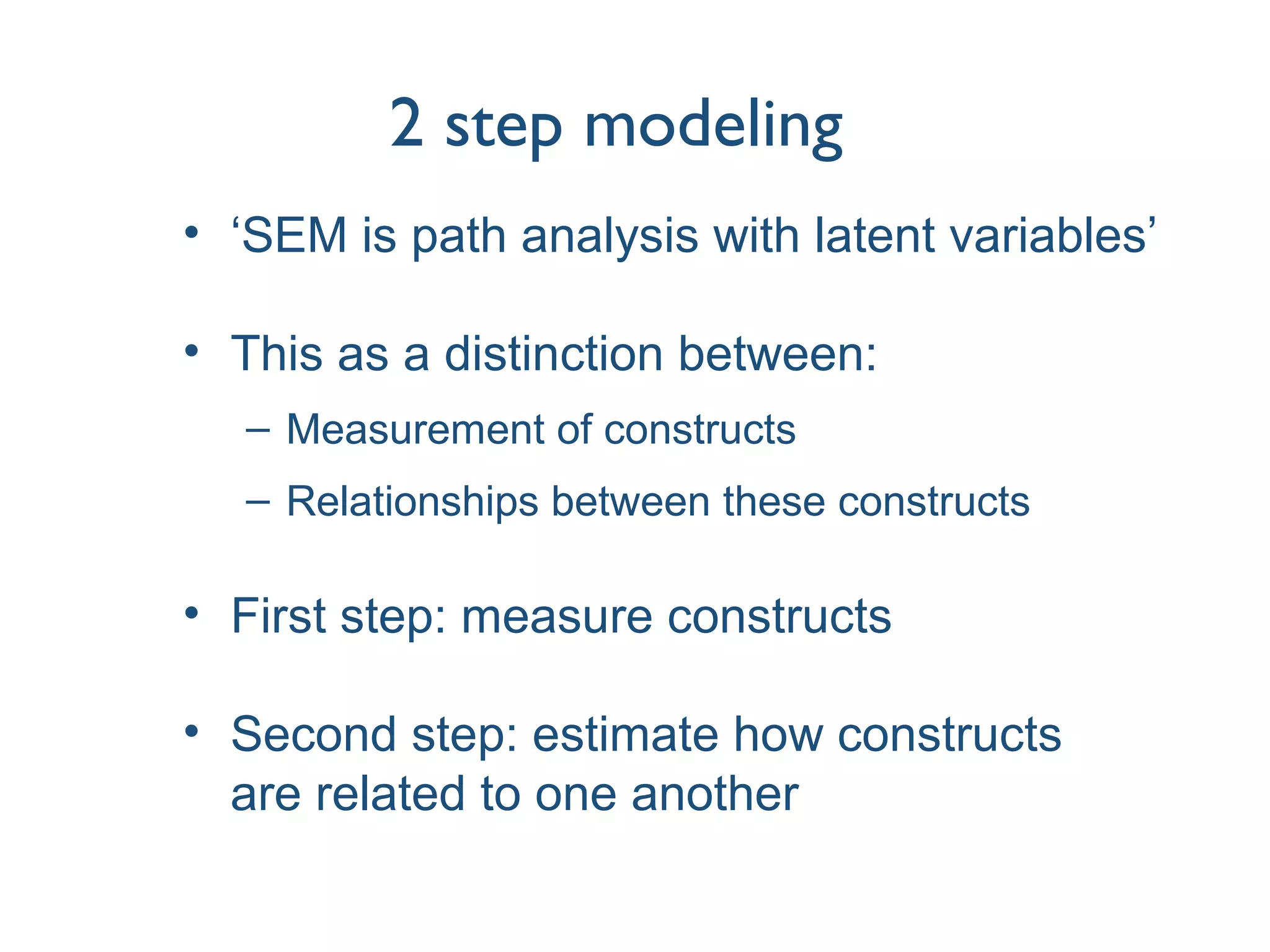 2 step modeling
• ‘SEM is path analysis with latent variables’
• This as a distinction between:
– Measurement of constructs
– Relationships between these constructs
• First step: measure constructs
• Second step: estimate how constructs
are related to one another
 