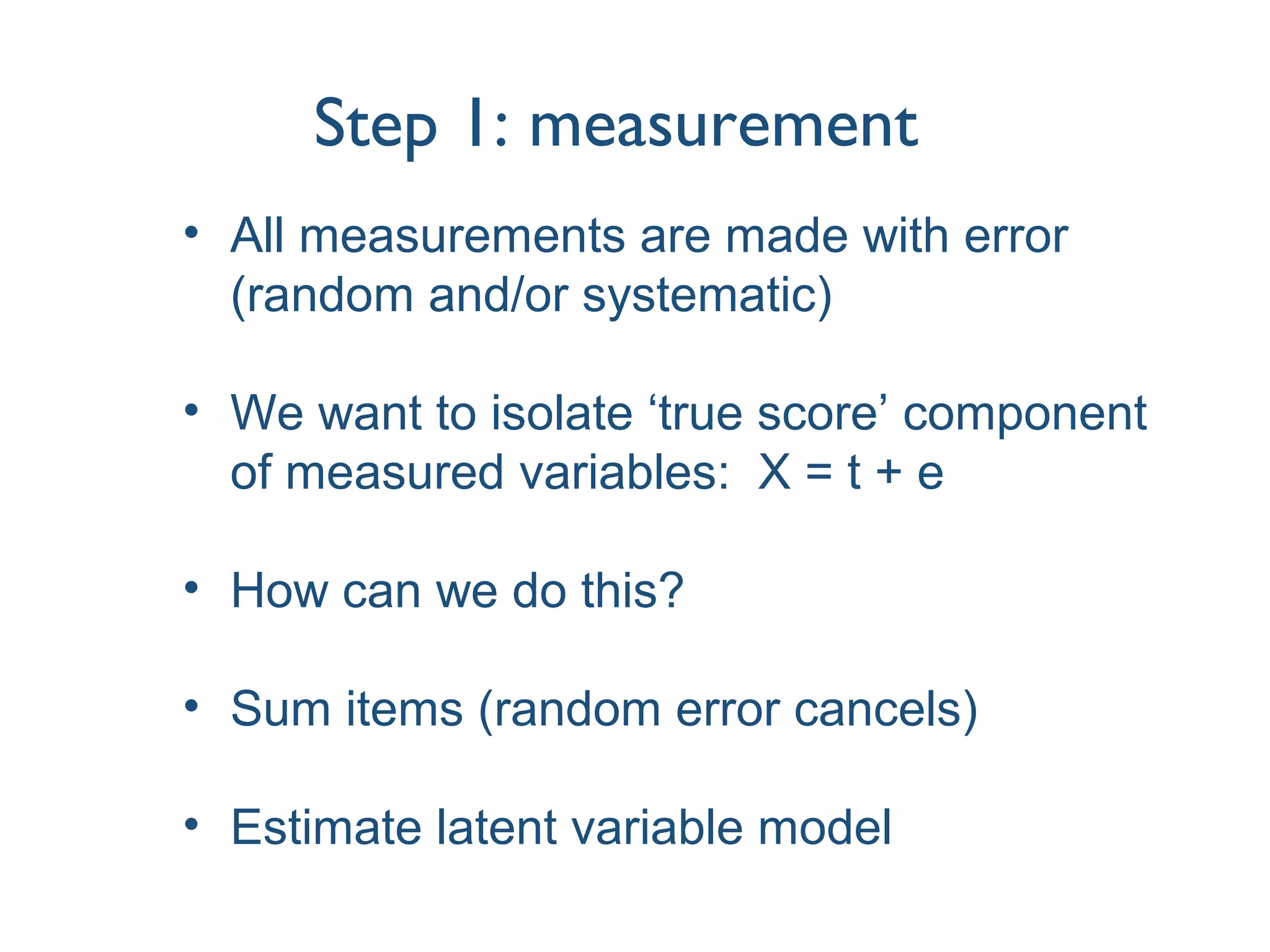Step 1: measurement
• All measurements are made with error
(random and/or systematic)
• We want to isolate ‘true score’ component
of measured variables: X = t + e
• How can we do this?
• Sum items (random error cancels)
• Estimate latent variable model
 