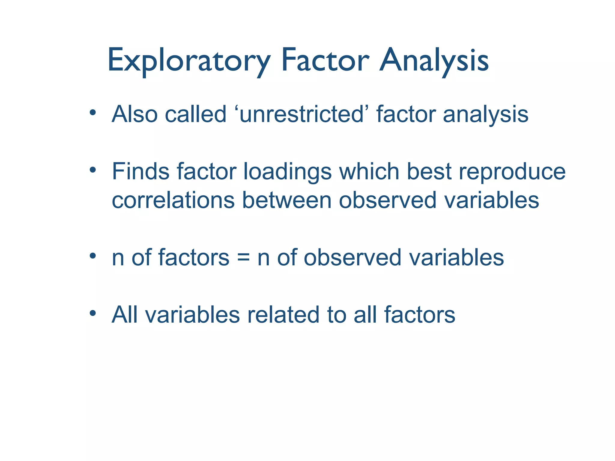 Exploratory Factor Analysis
• Also called ‘unrestricted’ factor analysis
• Finds factor loadings which best reproduce
correlations between observed variables
• n of factors = n of observed variables
• All variables related to all factors
 