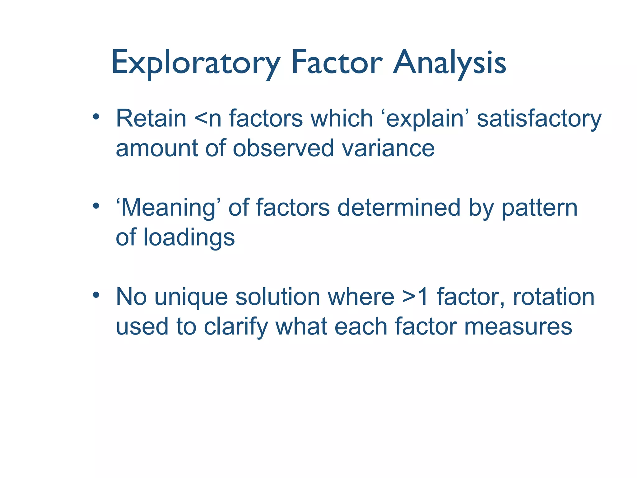 Exploratory Factor Analysis
• Retain <n factors which ‘explain’ satisfactory
amount of observed variance
• ‘Meaning’ of factors determined by pattern
of loadings
• No unique solution where >1 factor, rotation
used to clarify what each factor measures
 