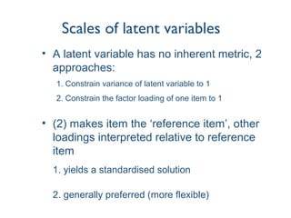 Scales of latent variables
• A latent variable has no inherent metric, 2
approaches:
1. Constrain variance of latent variable to 1
2. Constrain the factor loading of one item to 1
• (2) makes item the ‘reference item’, other
loadings interpreted relative to reference
item
1. yields a standardised solution
2. generally preferred (more flexible)
 