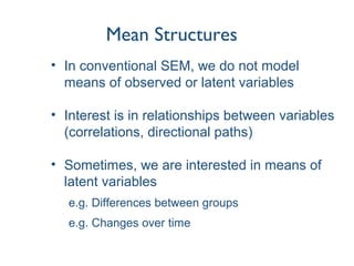 Mean Structures
• In conventional SEM, we do not model
means of observed or latent variables
• Interest is in relationships between variables
(correlations, directional paths)
• Sometimes, we are interested in means of
latent variables
e.g. Differences between groups
e.g. Changes over time
 