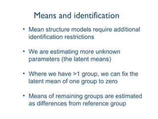 Means and identification
• Mean structure models require additional
identification restrictions
• We are estimating more unknown
parameters (the latent means)
• Where we have >1 group, we can fix the
latent mean of one group to zero
• Means of remaining groups are estimated
as differences from reference group
 