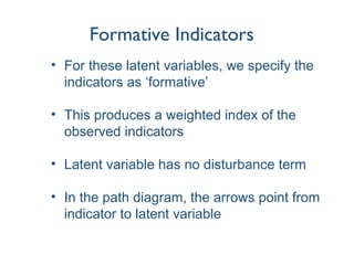Formative Indicators
• For these latent variables, we specify the
indicators as ‘formative’
• This produces a weighted index of the
observed indicators
• Latent variable has no disturbance term
• In the path diagram, the arrows point from
indicator to latent variable
 