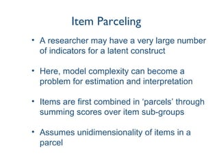 Item Parceling
• A researcher may have a very large number
of indicators for a latent construct
• Here, model complexity can become a
problem for estimation and interpretation
• Items are first combined in ‘parcels’ through
summing scores over item sub-groups
• Assumes unidimensionality of items in a
parcel
 