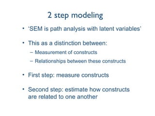 2 step modeling
• ‘SEM is path analysis with latent variables’
• This as a distinction between:
– Measurement of constructs
– Relationships between these constructs
• First step: measure constructs
• Second step: estimate how constructs
are related to one another
 
