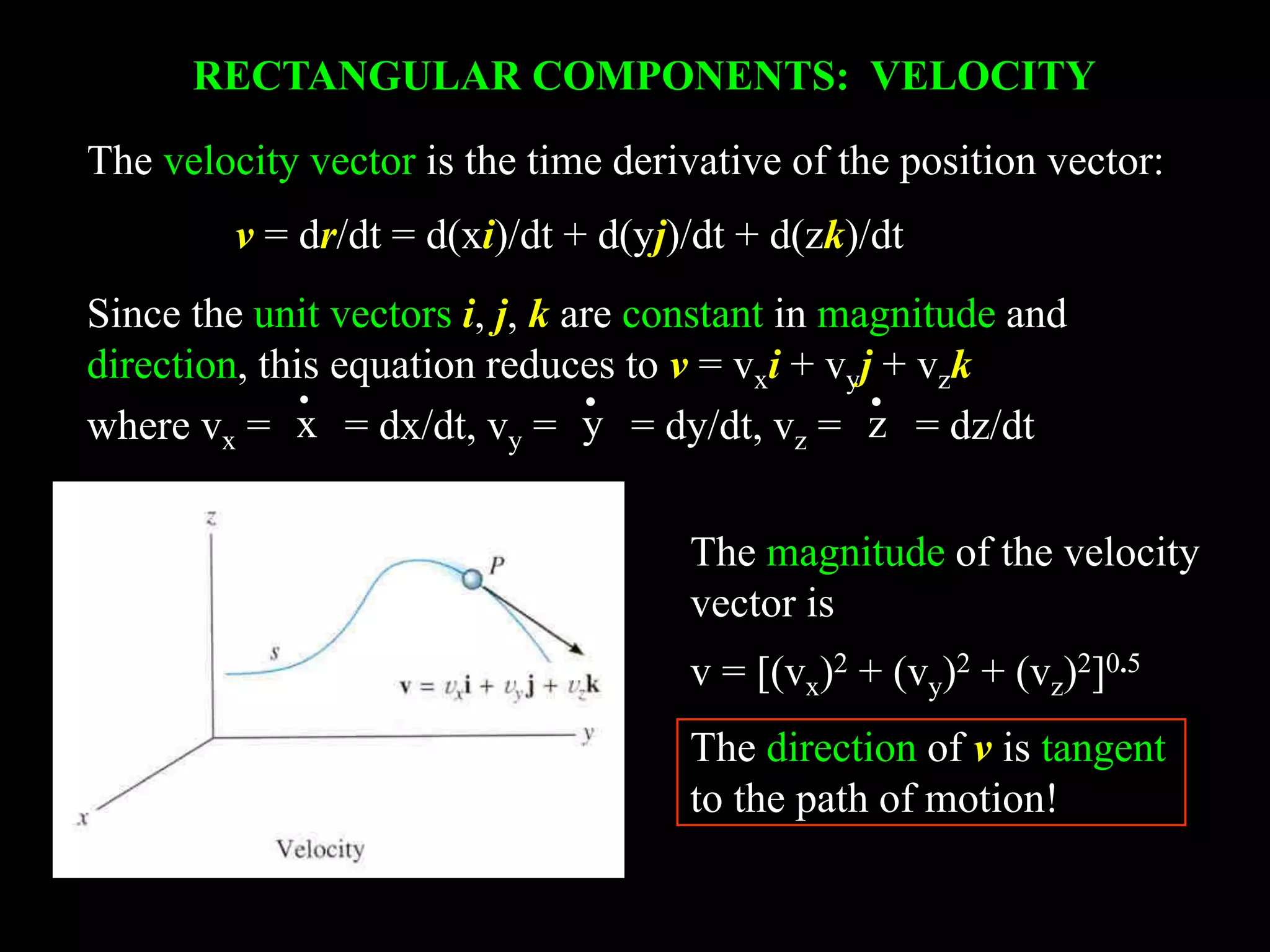 RECTANGULAR COMPONENTS: VELOCITY
The magnitude of the velocity
vector is
v = [(vx)2 + (vy)2 + (vz)2]0.5
The direction of v is tangent
to the path of motion!
Since the unit vectors i, j, k are constant in magnitude and
direction, this equation reduces to v = vxi + vyj + vzk
where vx = = dx/dt, vy = = dy/dt, vz = = dz/dtx y z
•••
The velocity vector is the time derivative of the position vector:
v = dr/dt = d(xi)/dt + d(yj)/dt + d(zk)/dt
 