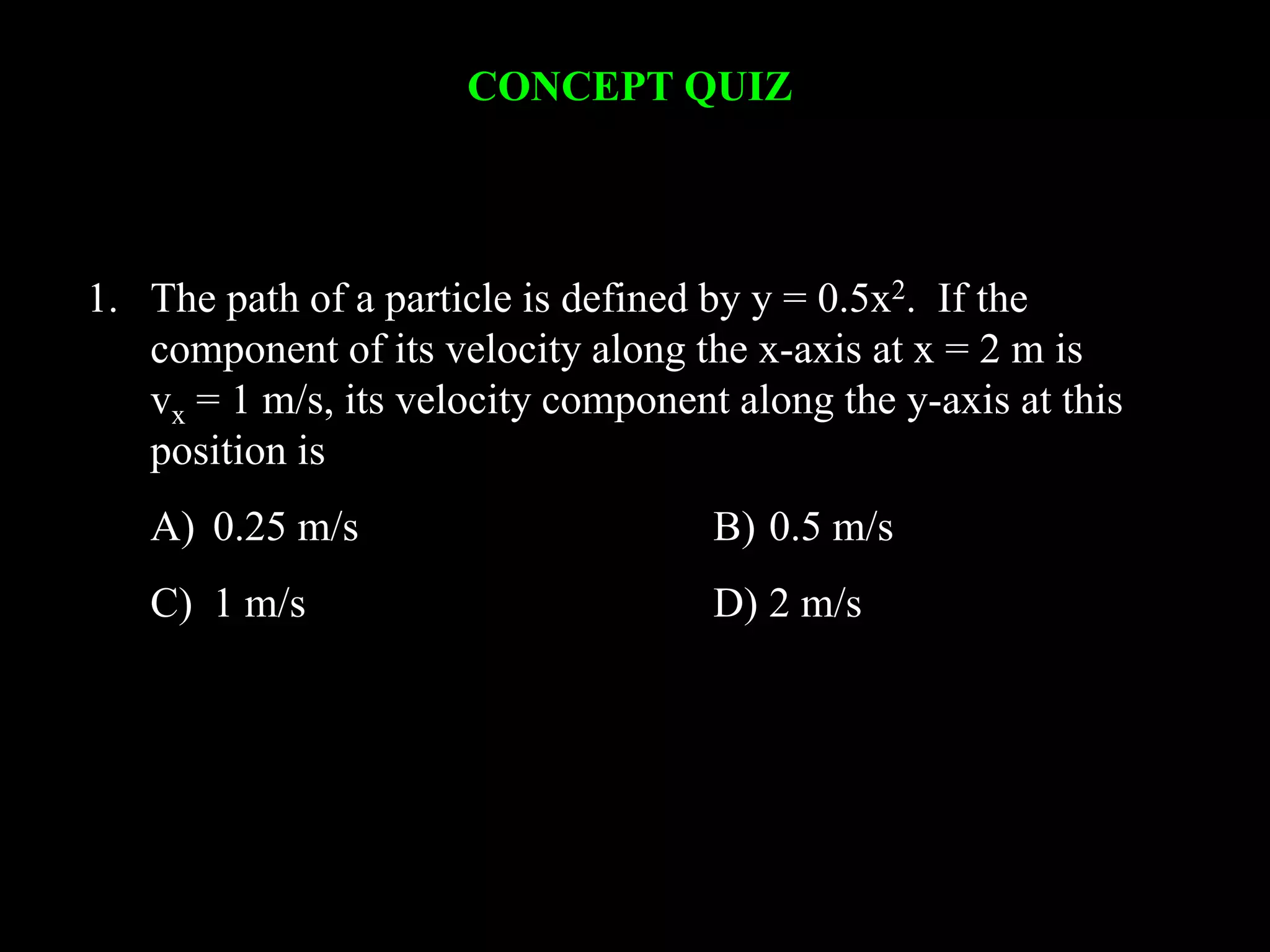 CONCEPT QUIZ
1. The path of a particle is defined by y = 0.5x2. If the
component of its velocity along the x-axis at x = 2 m is
vx = 1 m/s, its velocity component along the y-axis at this
position is
A) 0.25 m/s B) 0.5 m/s
C) 1 m/s D) 2 m/s
 
