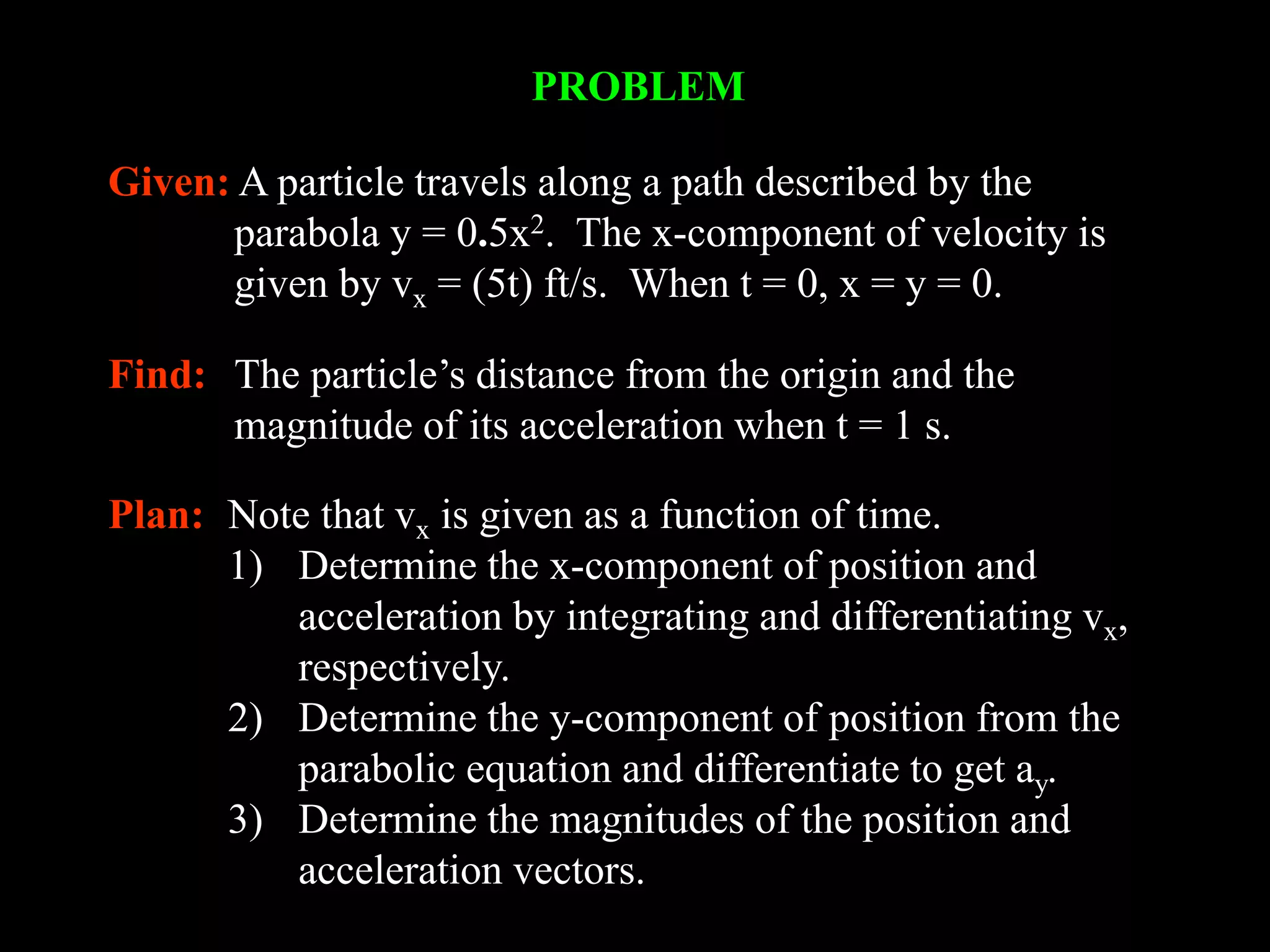 PROBLEM
Given: A particle travels along a path described by the
parabola y = 0.5x2. The x-component of velocity is
given by vx = (5t) ft/s. When t = 0, x = y = 0.
Find: The particle’s distance from the origin and the
magnitude of its acceleration when t = 1 s.
Plan: Note that vx is given as a function of time.
1) Determine the x-component of position and
acceleration by integrating and differentiating vx,
respectively.
2) Determine the y-component of position from the
parabolic equation and differentiate to get ay.
3) Determine the magnitudes of the position and
acceleration vectors.
 