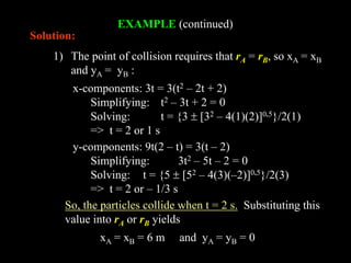 EXAMPLE (continued)
1) The point of collision requires that rA = rB, so xA = xB
and yA = yB :
Solution:
x-components: 3t = 3(t2 – 2t + 2)
Simplifying: t2 – 3t + 2 = 0
Solving: t = {3  [32 – 4(1)(2)]0.5}/2(1)
=> t = 2 or 1 s
y-components: 9t(2 – t) = 3(t – 2)
Simplifying: 3t2 – 5t – 2 = 0
Solving: t = {5  [52 – 4(3)(–2)]0.5}/2(3)
=> t = 2 or – 1/3 s
So, the particles collide when t = 2 s. Substituting this
value into rA or rB yields
xA = xB = 6 m and yA = yB = 0
 